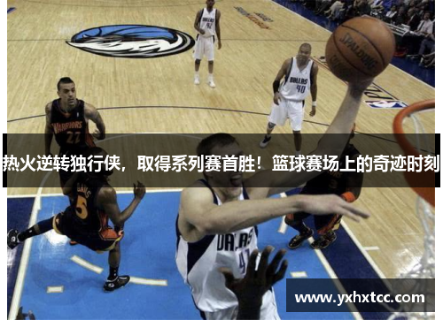 热火逆转独行侠，取得系列赛首胜！篮球赛场上的奇迹时刻