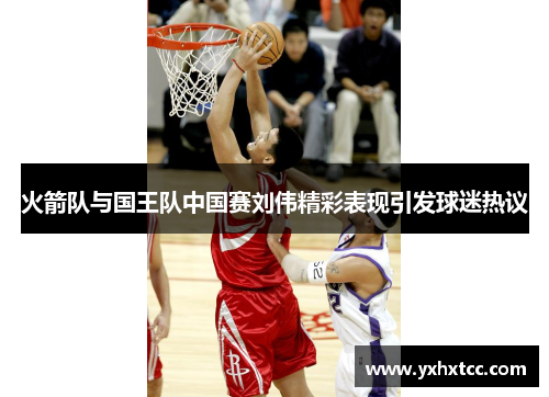 火箭队与国王队中国赛刘伟精彩表现引发球迷热议